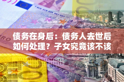 北京债务在身后：债务人去世后如何处理？子女究竟该不该还钱？