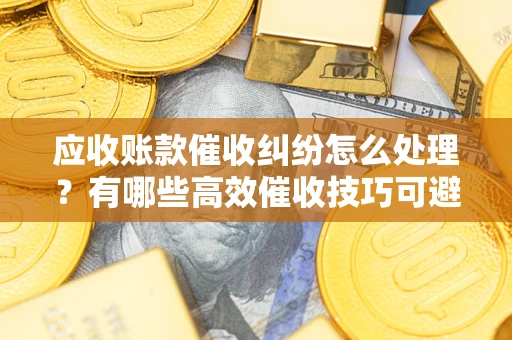 北京应收账款催收纠纷怎么处理？有哪些高效催收技巧可避免坏账？